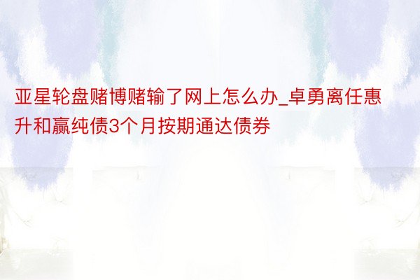 亚星轮盘赌博赌输了网上怎么办_卓勇离任惠升和赢纯债3个月按期通达债券