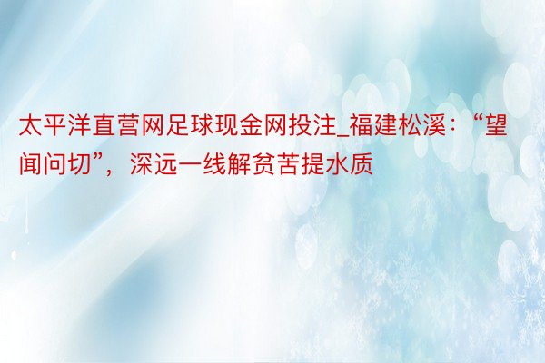 太平洋直营网足球现金网投注_福建松溪：“望闻问切”，深远一线解贫苦提水质