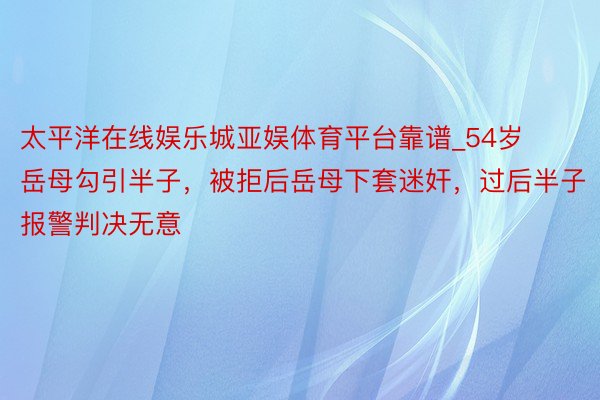 太平洋在线娱乐城亚娱体育平台靠谱_54岁岳母勾引半子，被拒后岳母下套迷奸，过后半子报警判决无意