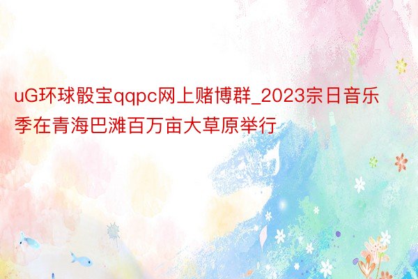 uG环球骰宝qqpc网上赌博群_2023宗日音乐季在青海巴滩百万亩大草原举行