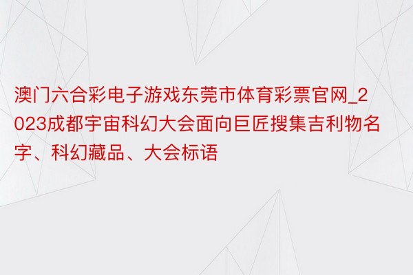 澳门六合彩电子游戏东莞市体育彩票官网_2023成都宇宙科幻大会面向巨匠搜集吉利物名字、科幻藏品、大会标语