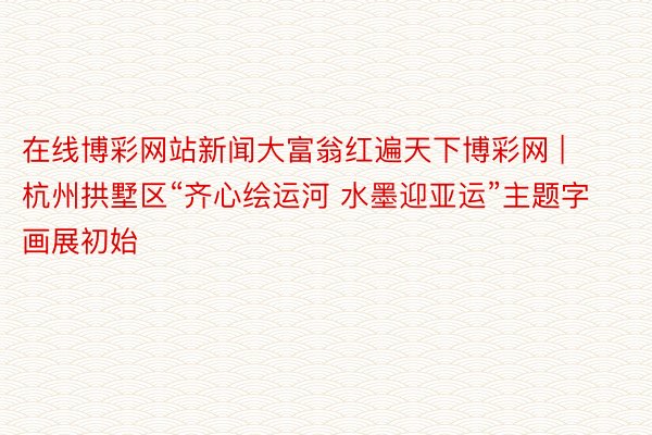 在线博彩网站新闻大富翁红遍天下博彩网 | 杭州拱墅区“齐心绘运河 水墨迎亚运”主题字画展初始