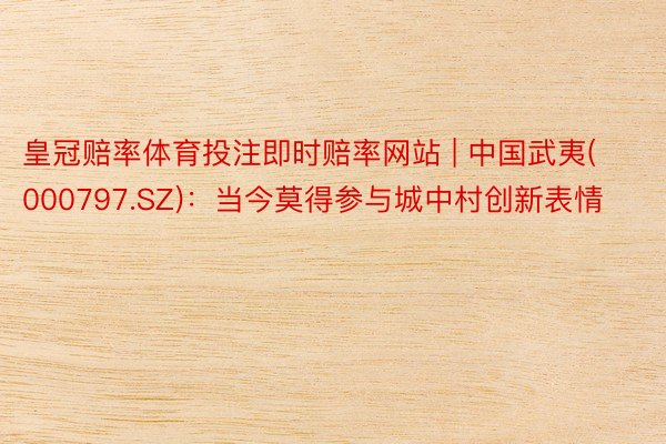 皇冠赔率体育投注即时赔率网站 | 中国武夷(000797.SZ):当今莫得参与城中村创新表情