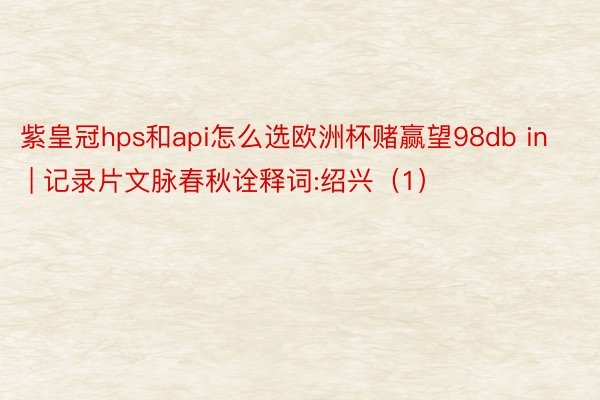 紫皇冠hps和api怎么选欧洲杯赌赢望98db in | 记录片文脉春秋诠释词:绍兴（1）