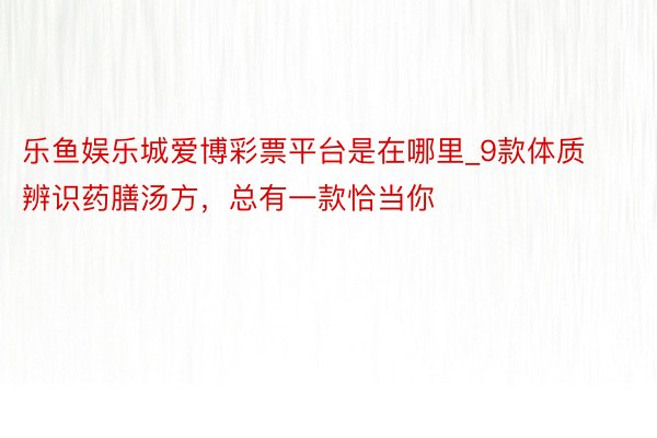 乐鱼娱乐城爱博彩票平台是在哪里_9款体质辨识药膳汤方，总有一款恰当你
