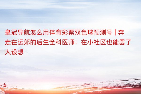 皇冠导航怎么用体育彩票双色球预测号 | 奔走在远郊的后生全科医师：在小社区也能罢了大设想