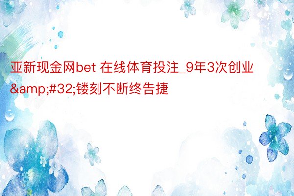 亚新现金网bet 在线体育投注_9年3次创业&#32;镂刻不断终告捷