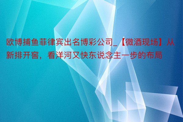 欧博捕鱼菲律宾出名博彩公司_【微酒现场】从新排开窖，看洋河又快东说念主一步的布局