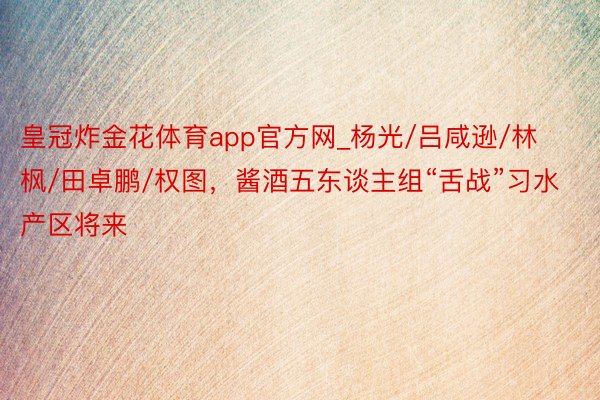 皇冠炸金花体育app官方网_杨光/吕咸逊/林枫/田卓鹏/权图，酱酒五东谈主组“舌战”习水产区将来