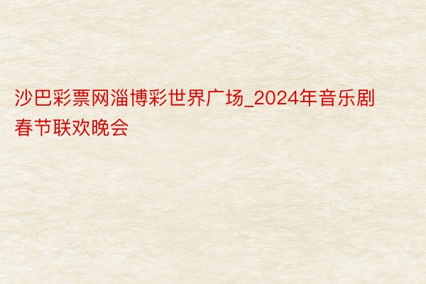 沙巴彩票网淄博彩世界广场_2024年音乐剧春节联欢晚会