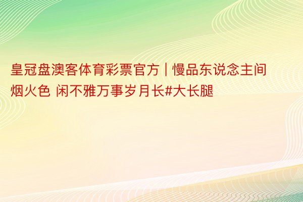 皇冠盘澳客体育彩票官方 | 慢品东说念主间烟火色 闲不雅万事岁月长#大长腿