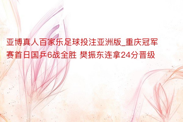 亚博真人百家乐足球投注亚洲版_重庆冠军赛首日国乒6战全胜 樊振东连拿24分晋级
