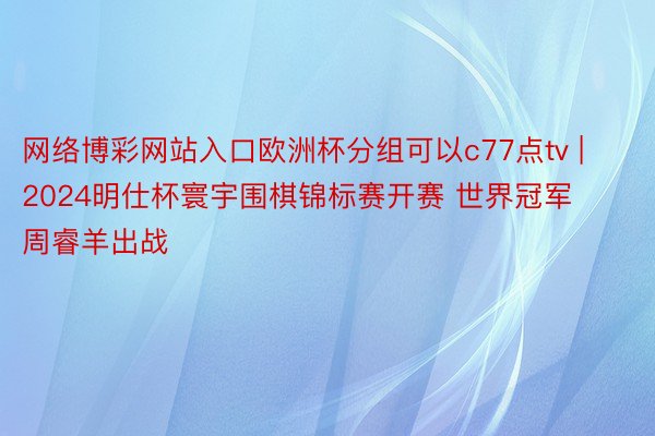 网络博彩网站入口欧洲杯分组可以c77点tv | 2024明仕杯寰宇围棋锦标赛开赛 世界冠军周睿羊出战