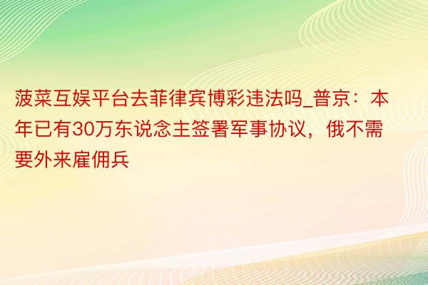 菠菜互娱平台去菲律宾博彩违法吗_普京：本年已有30万东说念主签署军事协议，俄不需要外来雇佣兵