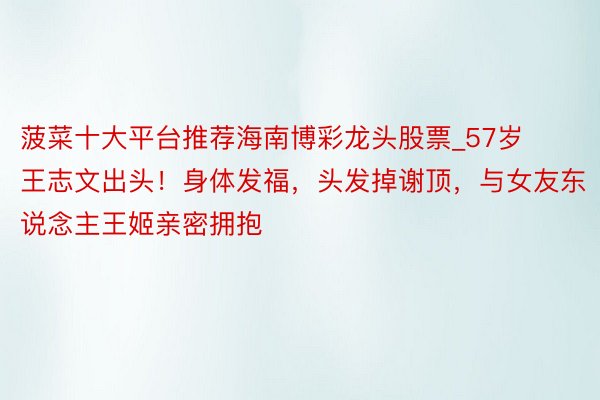菠菜十大平台推荐海南博彩龙头股票_57岁王志文出头！身体发福，头发掉谢顶，与女友东说念主王姬亲密拥抱