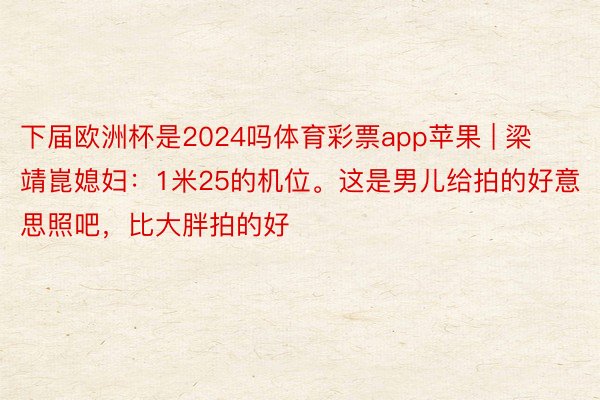 下届欧洲杯是2024吗体育彩票app苹果 | 梁靖崑媳妇：1米25的机位。这是男儿给拍的好意思照吧，比大胖拍的好