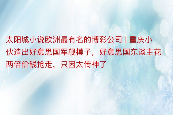 太阳城小说欧洲最有名的博彩公司 | 重庆小伙造出好意思国军舰模子，好意思国东谈主花两倍价钱抢走，只因太传神了