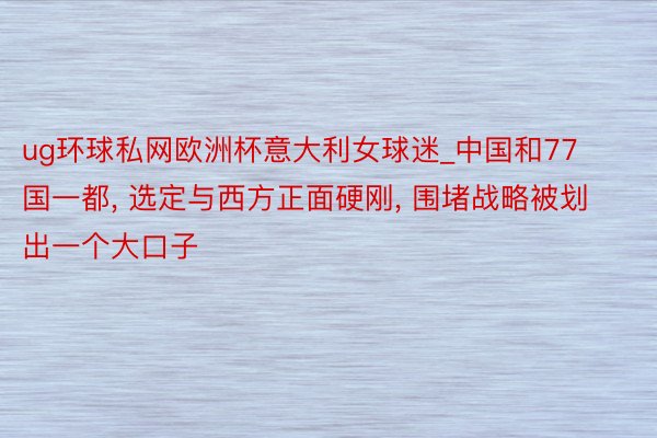 ug环球私网欧洲杯意大利女球迷_中国和77国一都, 选定与西方正面硬刚, 围堵战略被划出一个大口子