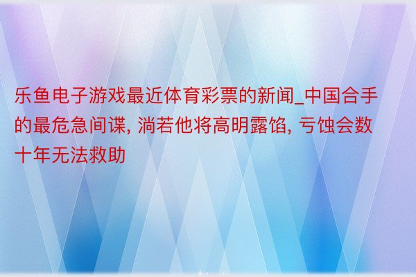 乐鱼电子游戏最近体育彩票的新闻_中国合手的最危急间谍, 淌若他将高明露馅, 亏蚀会数十年无法救助