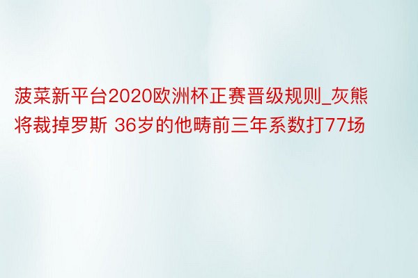菠菜新平台2020欧洲杯正赛晋级规则_灰熊将裁掉罗斯 36岁的他畴前三年系数打77场