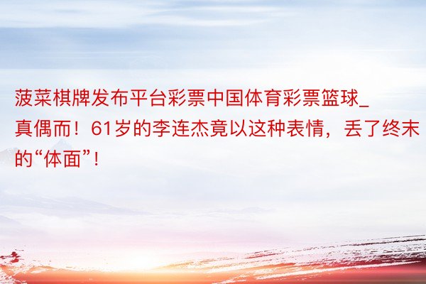 菠菜棋牌发布平台彩票中国体育彩票篮球_真偶而！61岁的李连杰竟以这种表情，丢了终末的“体面”！