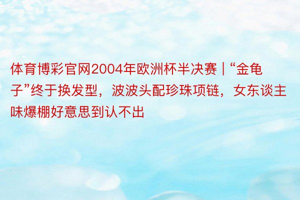 体育博彩官网2004年欧洲杯半决赛 | “金龟子”终于换发型，波波头配珍珠项链，女东谈主味爆棚好意思到认不出
