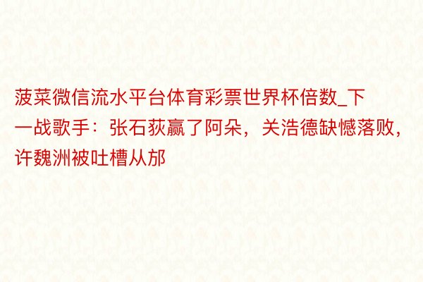 菠菜微信流水平台体育彩票世界杯倍数_下一战歌手：张石荻赢了阿朵，关浩德缺憾落败，许魏洲被吐槽从邡