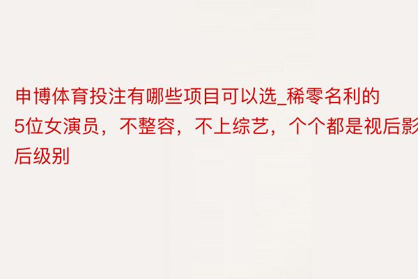 申博体育投注有哪些项目可以选_稀零名利的5位女演员，不整容，不上综艺，个个都是视后影后级别