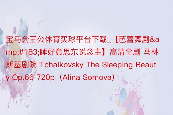 宝马会三公体育买球平台下载_【芭蕾舞剧&#183;睡好意思东说念主】高清全剧 马林斯基剧院 Tchaikovsky The Sleeping Beauty Op.66 720p（Alina Somova）