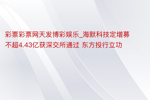 彩票彩票网天发博彩娱乐_海默科技定增募不超4.43亿获深交所通过 东方投行立功