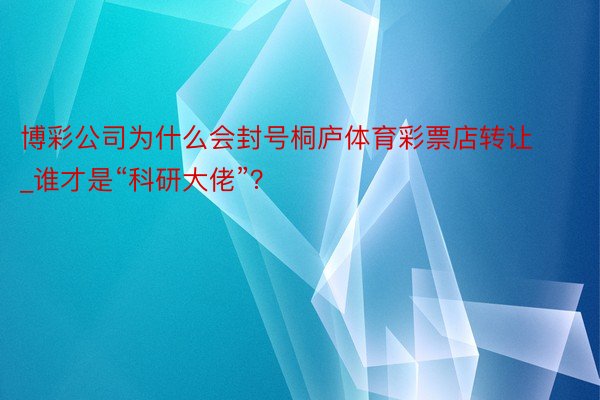 博彩公司为什么会封号桐庐体育彩票店转让_谁才是“科研大佬”？