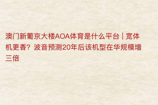 澳门新葡京大楼AOA体育是什么平台 | 宽体机更香？波音预测20年后该机型在华规模增三倍