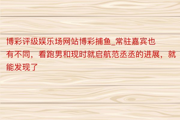 博彩评级娱乐场网站博彩捕鱼_常驻嘉宾也有不同，看跑男和现时就启航范丞丞的进展，就能发现了