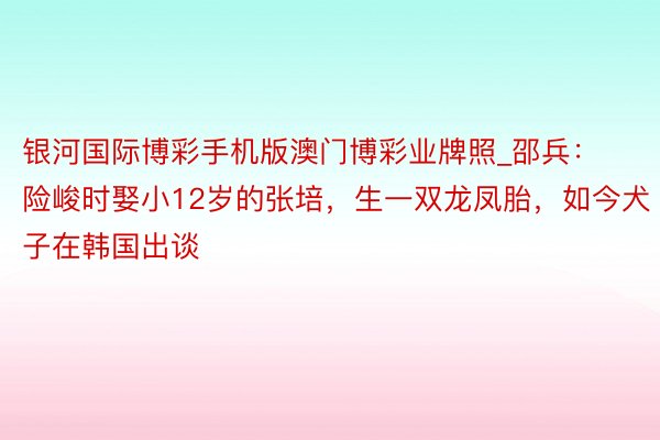 银河国际博彩手机版澳门博彩业牌照_邵兵：险峻时娶小12岁的张培，生一双龙凤胎，如今犬子在韩国出谈