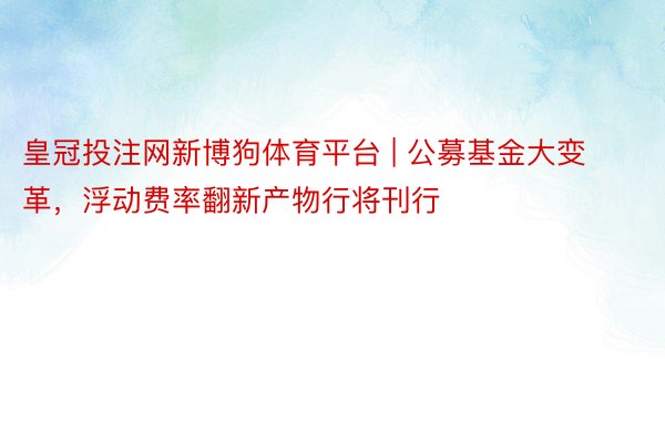 皇冠投注网新博狗体育平台 | 公募基金大变革，浮动费率翻新产物行将刊行