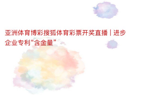 亚洲体育博彩搜狐体育彩票开奖直播 | 进步企业专利“含金量”