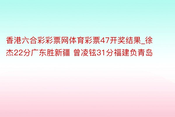 香港六合彩彩票网体育彩票47开奖结果_徐杰22分广东胜新疆 曾凌铉31分福建负青岛