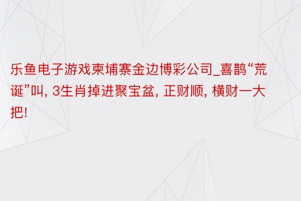 乐鱼电子游戏柬埔寨金边博彩公司_喜鹊“荒诞”叫, 3生肖掉进聚宝盆, 正财顺, 横财一大把!